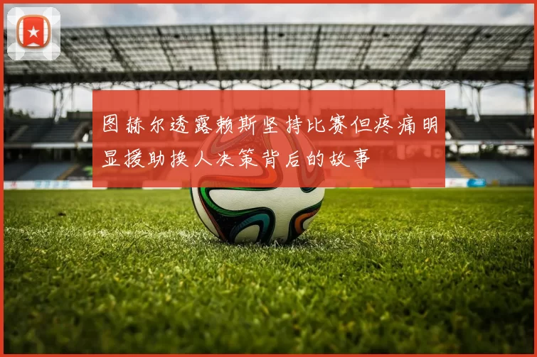 图赫尔透露赖斯坚持比赛但疼痛明显援助换人决策背后的故事