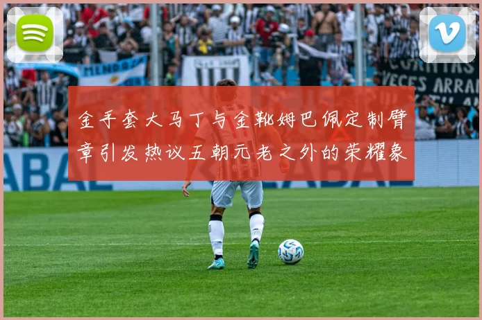 金手套大马丁与金靴姆巴佩定制臂章引发热议五朝元老之外的荣耀象征