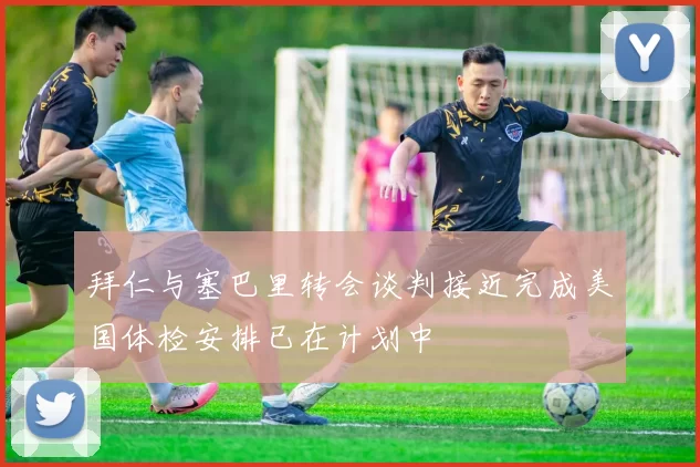 拜仁与塞巴里转会谈判接近完成美国体检安排已在计划中