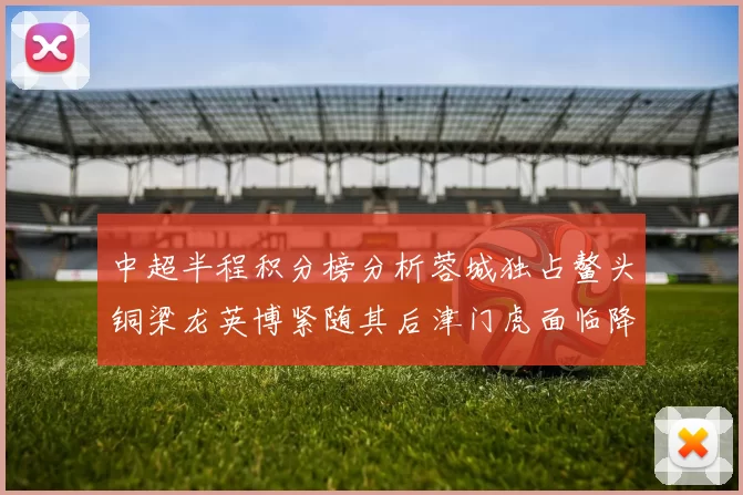 中超半程积分榜分析蓉城独占鳌头铜梁龙英博紧随其后津门虎面临降级危机
