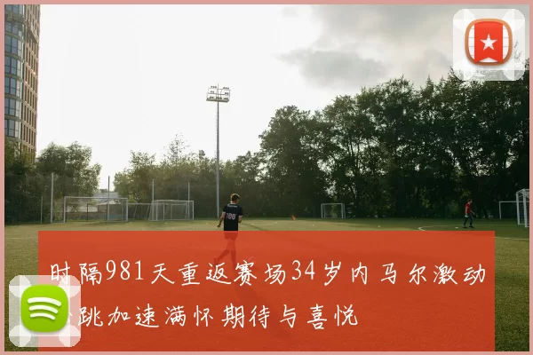 时隔981天重返赛场34岁内马尔激动心跳加速满怀期待与喜悦