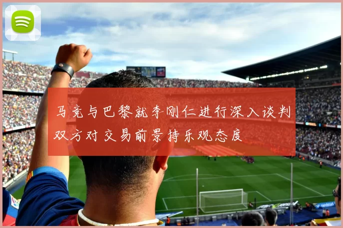 马竞与巴黎就李刚仁进行深入谈判双方对交易前景持乐观态度