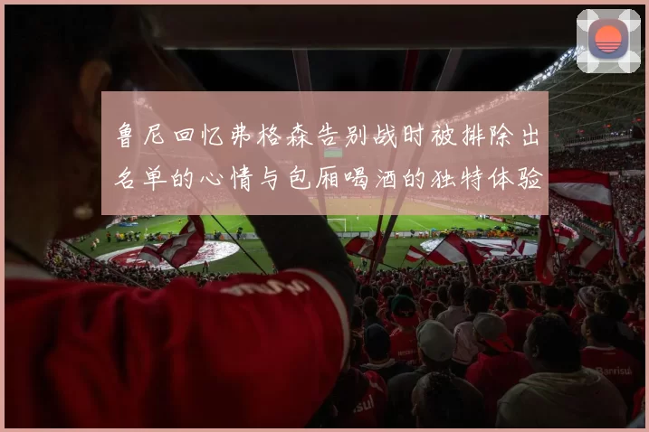鲁尼回忆弗格森告别战时被排除出名单的心情与包厢喝酒的独特体验