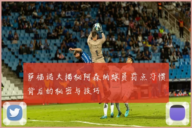 萨福诺夫揭秘阿森纳球员罚点习惯背后的秘密与技巧