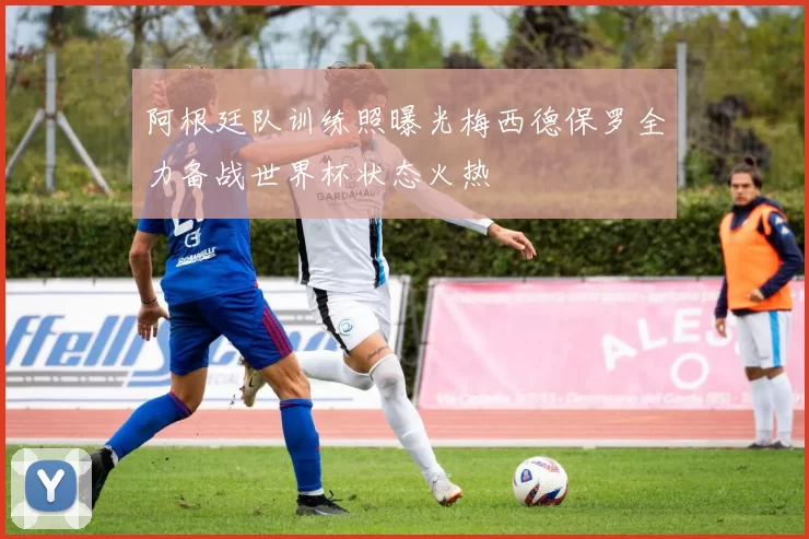 阿根廷队训练照曝光梅西德保罗全力备战世界杯状态火热