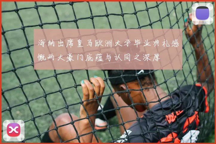 海纳出席皇马欧洲大学毕业典礼感慨两大豪门底蕴与认同之深厚