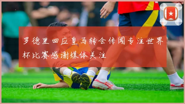 罗德里回应皇马转会传闻专注世界杯比赛感谢媒体关注