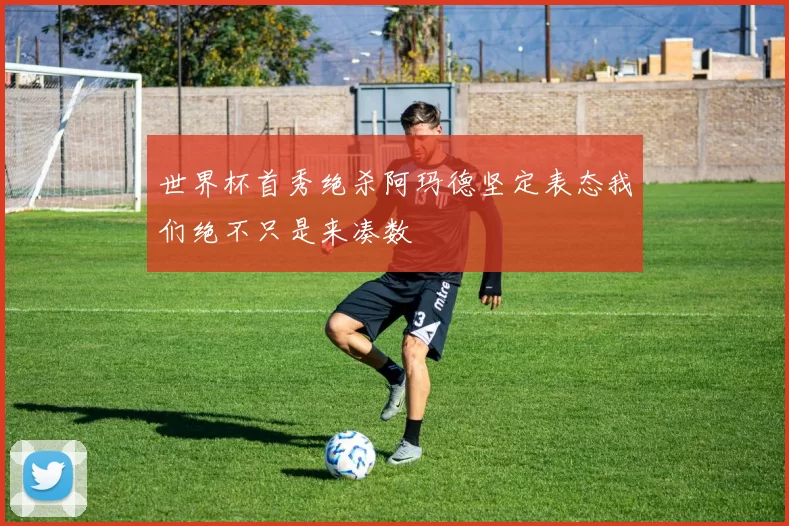 世界杯首秀绝杀阿玛德坚定表态我们绝不只是来凑数