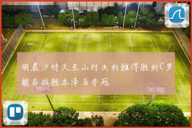 明晨沙特天王山对决利雅得胜利C罗能否战胜本泽马夺冠