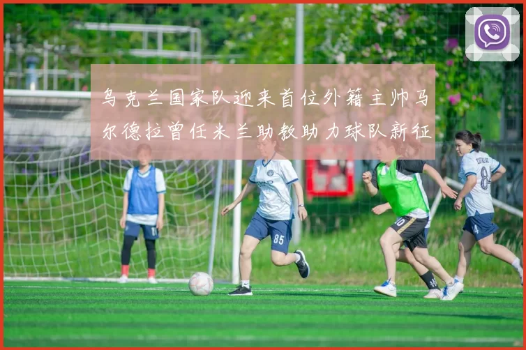 乌克兰国家队迎来首位外籍主帅马尔德拉曾任米兰助教助力球队新征程