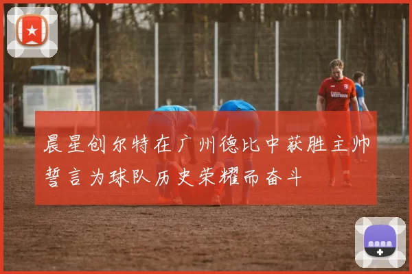 晨星创尔特在广州德比中获胜主帅誓言为球队历史荣耀而奋斗